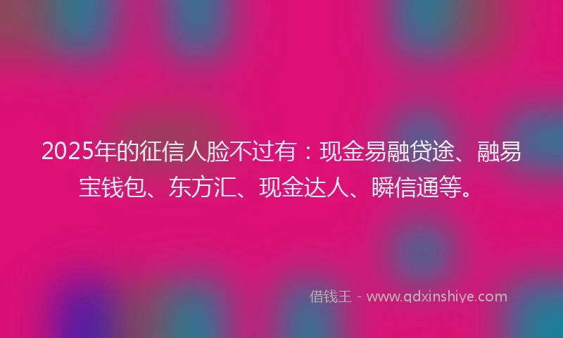 2025年的征信人脸不过有：现金易融贷途、融易宝钱包、东方汇、现金达人、瞬信通等。