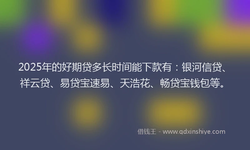 2025年的好期贷多长时间能下款有：银河信贷、祥云贷、易贷宝速易、天浩花、畅贷宝钱包等。