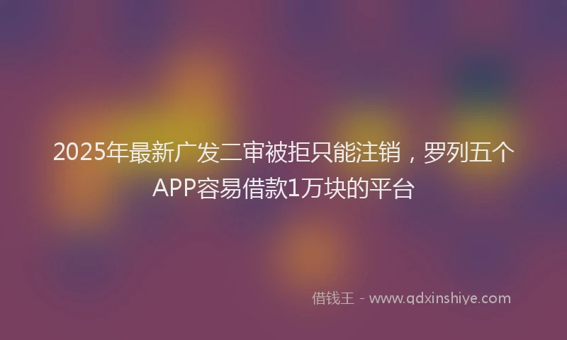 2025年最新广发二审被拒只能注销，罗列五个APP容易借款1万块的平台