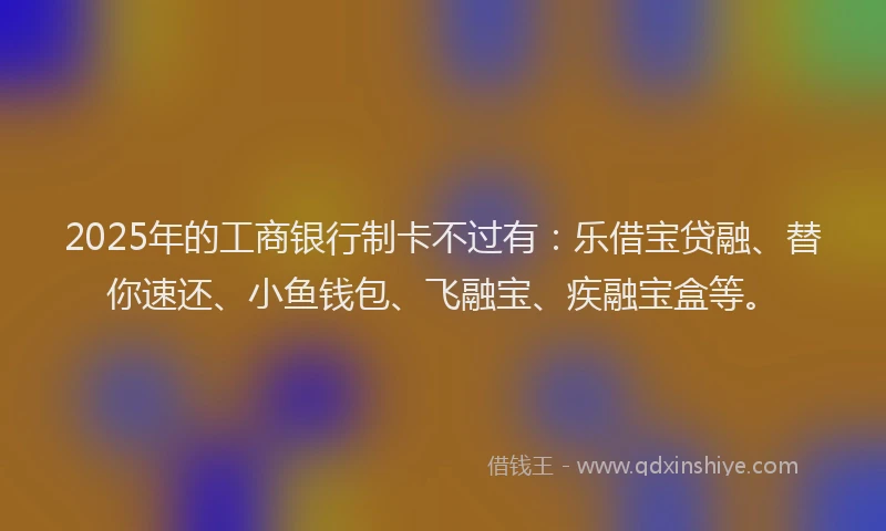 2025年的工商银行制卡不过有：乐借宝贷融、替你速还、小鱼钱包、飞融宝、疾融宝盒等。