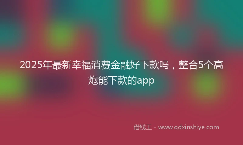 2025年最新幸福消费金融好下款吗，整合5个高炮能下款的app