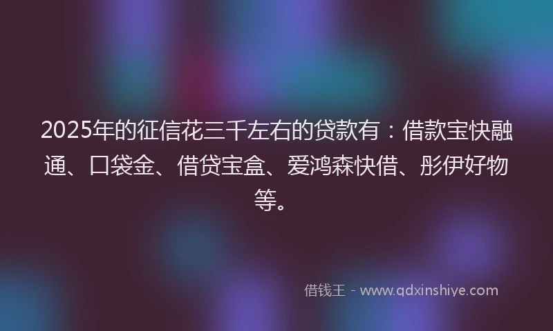 2025年的征信花三千左右的贷款有：借款宝快融通、口袋金、借贷宝盒、爱鸿森快借、彤伊好物等。