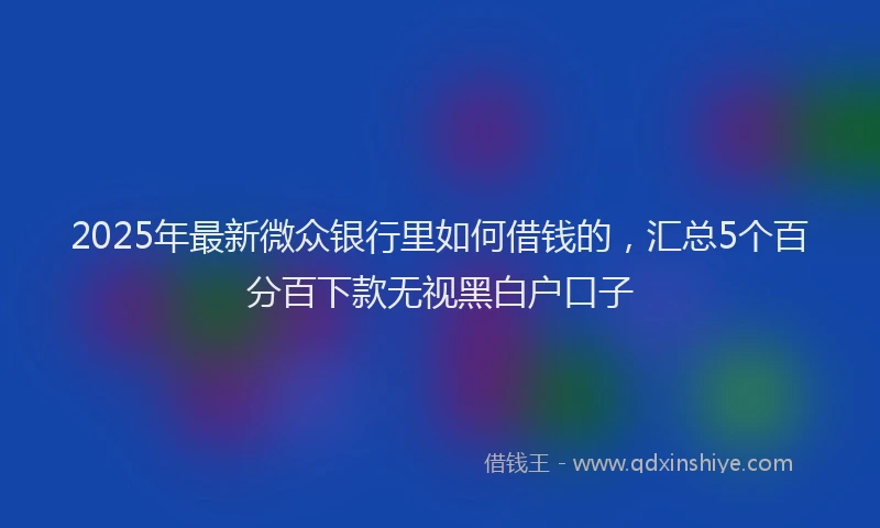2025年最新微众银行里如何借钱的，汇总5个百分百下款无视黑白户口子