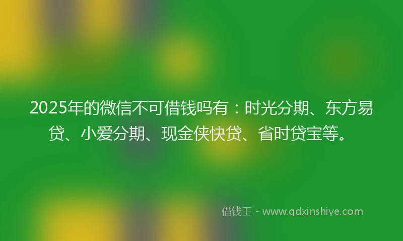 2025年的微信不可借钱吗有：时光分期、东方易贷、小爱分期、现金侠快贷、省时贷宝等。
