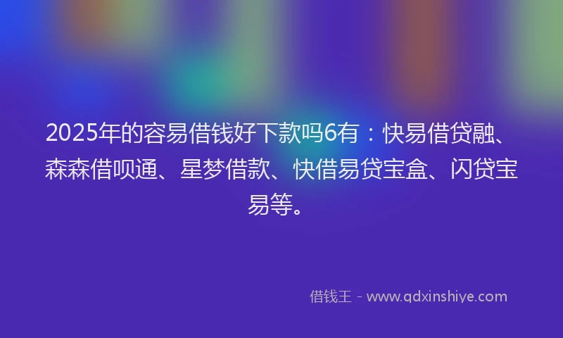 2025年的容易借钱好下款吗6有：快易借贷融、森森借呗通、星梦借款、快借易贷宝盒、闪贷宝易等。