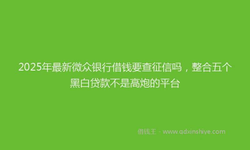 2025年最新微众银行借钱要查征信吗，整合五个黑白贷款不是高炮的平台