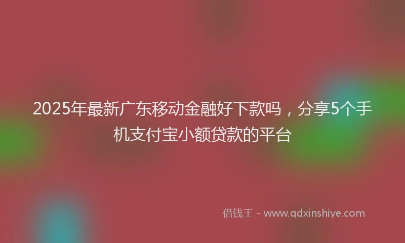 2025年最新广东移动金融好下款吗，分享5个手机支付宝小额贷款的平台