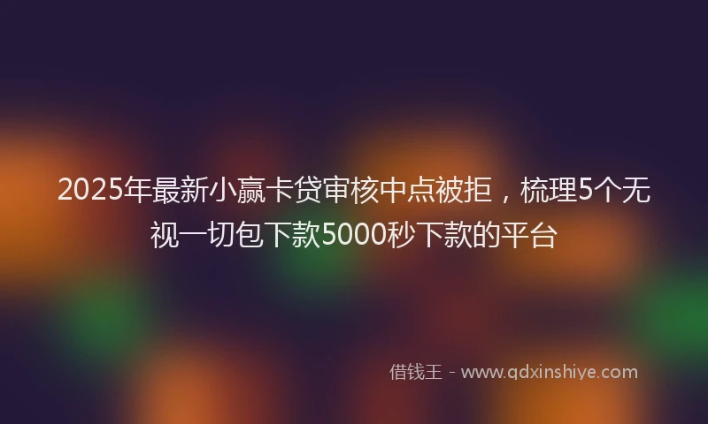 2025年最新小赢卡贷审核中点被拒，梳理5个无视一切包下款5000秒下款的平台