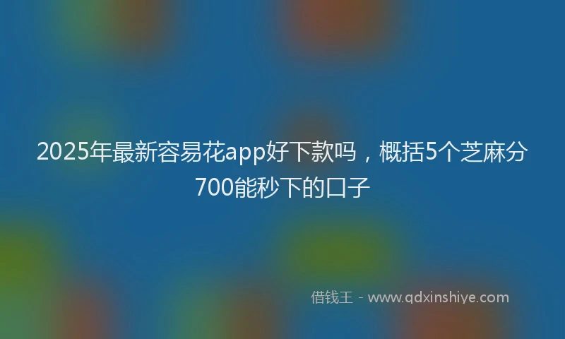 2025年最新容易花app好下款吗，概括5个芝麻分700能秒下的口子