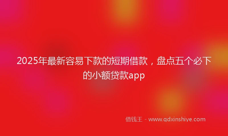 2025年最新容易下款的短期借款，盘点五个必下的小额贷款app