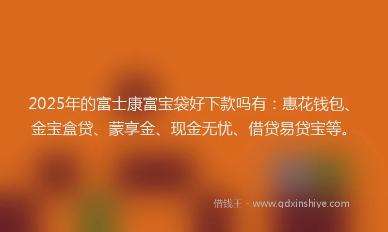 2025年的富士康富宝袋好下款吗有：惠花钱包、金宝盒贷、蒙享金、现金无忧、借贷易贷宝等。