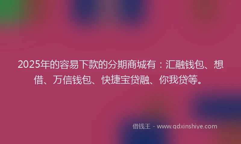 2025年的容易下款的分期商城有：汇融钱包、想借、万信钱包、快捷宝贷融、你我贷等。