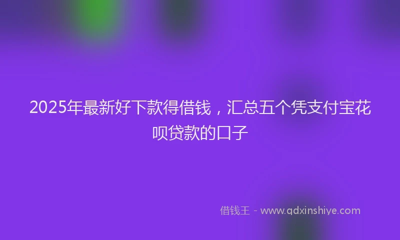 2025年最新好下款得借钱，汇总五个凭支付宝花呗贷款的口子