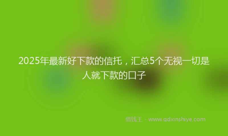 2025年最新好下款的信托，汇总5个无视一切是人就下款的口子