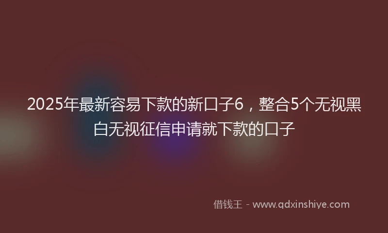 2025年最新容易下款的新口子6，整合5个无视黑白无视征信申请就下款的口子