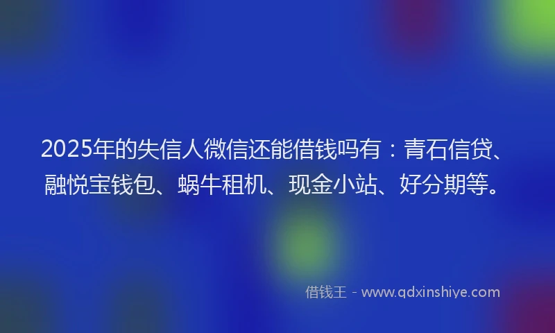 2025年的失信人微信还能借钱吗有：青石信贷、融悦宝钱包、蜗牛租机、现金小站、好分期等。