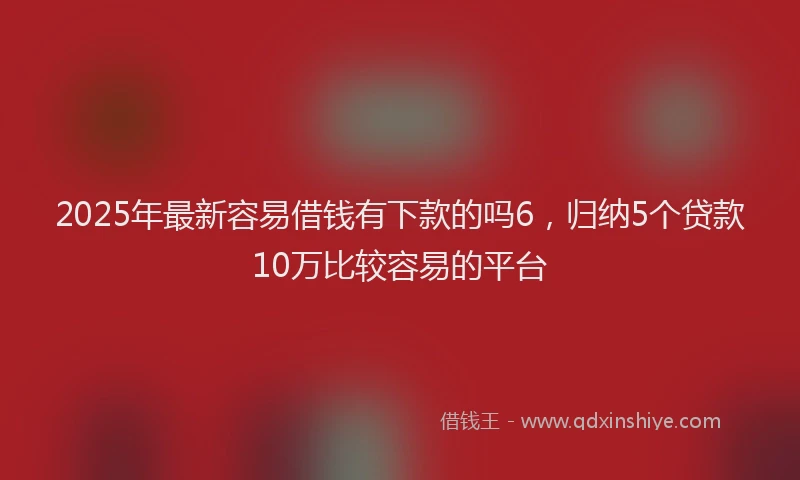 2025年最新容易借钱有下款的吗6，归纳5个贷款10万比较容易的平台