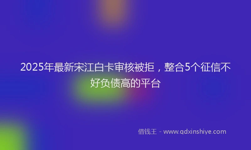 2025年最新宋江白卡审核被拒，整合5个征信不好负债高的平台