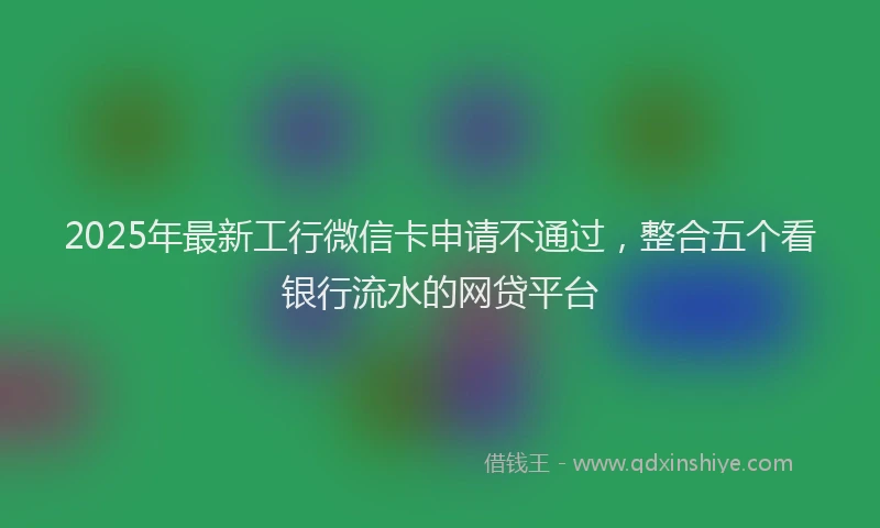 2025年最新工行微信卡申请不通过，整合五个看银行流水的网贷平台
