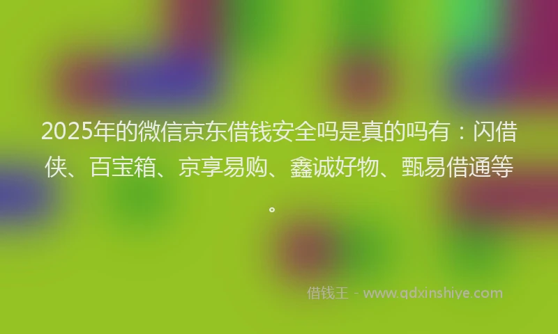 2025年的微信京东借钱安全吗是真的吗有：闪借侠、百宝箱、京享易购、鑫诚好物、甄易借通等。