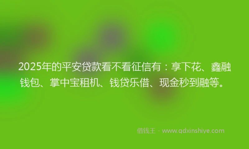 2025年的平安贷款看不看征信有：享下花、鑫融钱包、掌中宝租机、钱贷乐借、现金秒到融等。