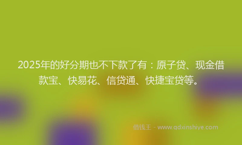 2025年的好分期也不下款了有：原子贷、现金借款宝、快易花、信贷通、快捷宝贷等。