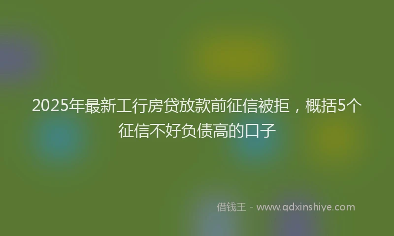 2025年最新工行房贷放款前征信被拒，概括5个征信不好负债高的口子