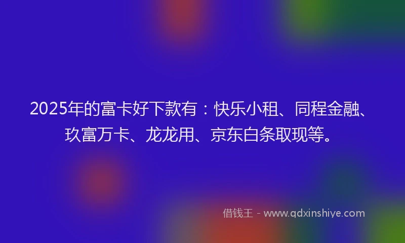 2025年的富卡好下款有：快乐小租、同程金融、玖富万卡、龙龙用、京东白条取现等。