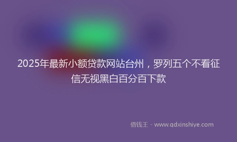 2025年最新小额贷款网站台州，罗列五个不看征信无视黑白百分百下款