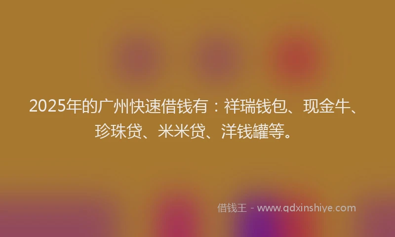 2025年的广州快速借钱有：祥瑞钱包、现金牛、珍珠贷、米米贷、洋钱罐等。