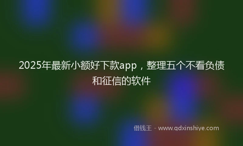 2025年最新小额好下款app，整理五个不看负债和征信的软件