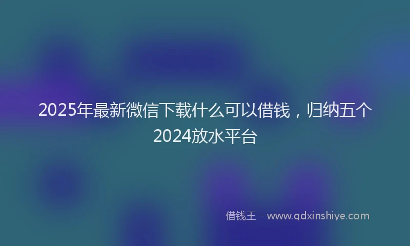 2025年最新微信下载什么可以借钱，归纳五个2024放水平台