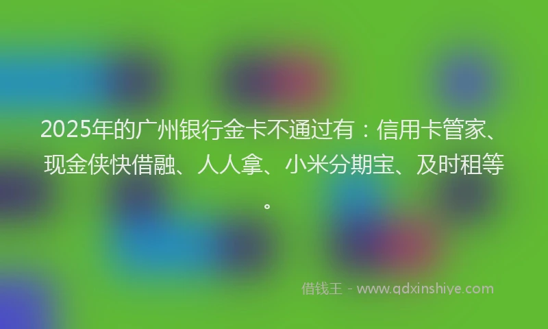 2025年的广州银行金卡不通过有：信用卡管家、现金侠快借融、人人拿、小米分期宝、及时租等。