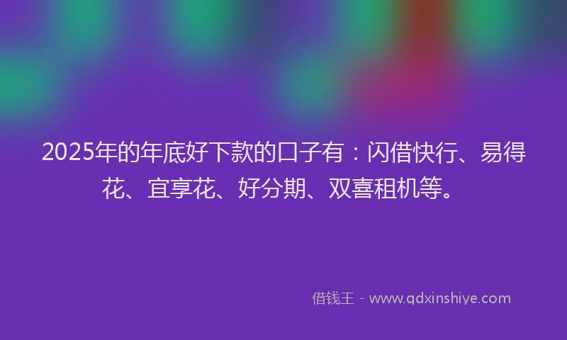 2025年的年底好下款的口子有：闪借快行、易得花、宜享花、好分期、双喜租机等。