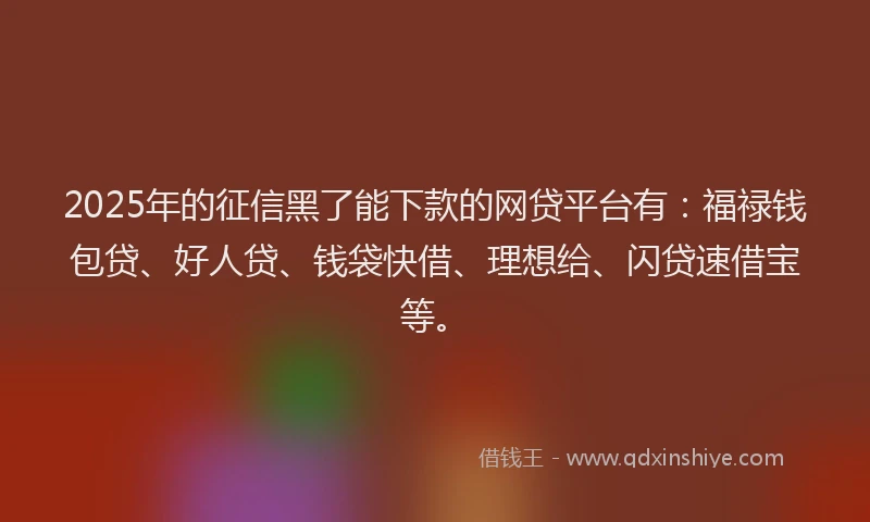 2025年的征信黑了能下款的网贷平台有：福禄钱包贷、好人贷、钱袋快借、理想给、闪贷速借宝等。