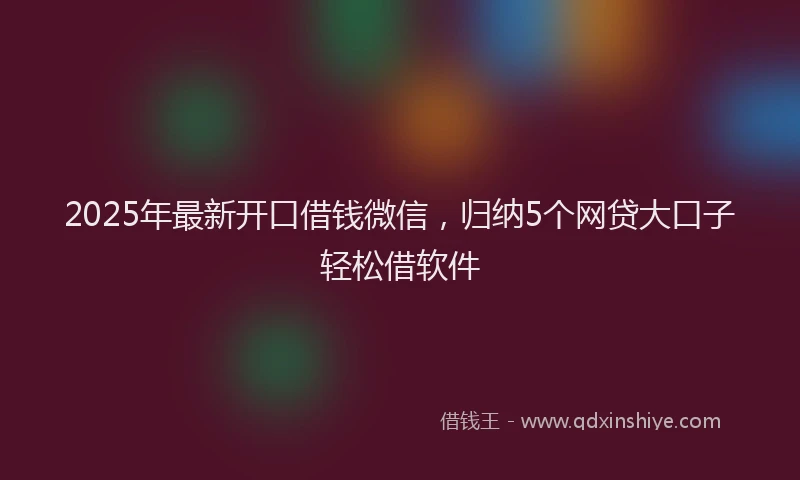 2025年最新开口借钱微信，归纳5个网贷大口子轻松借软件