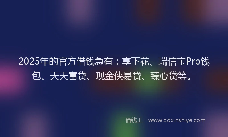 2025年的官方借钱急有：享下花、瑞信宝Pro钱包、天天富贷、现金侠易贷、臻心贷等。