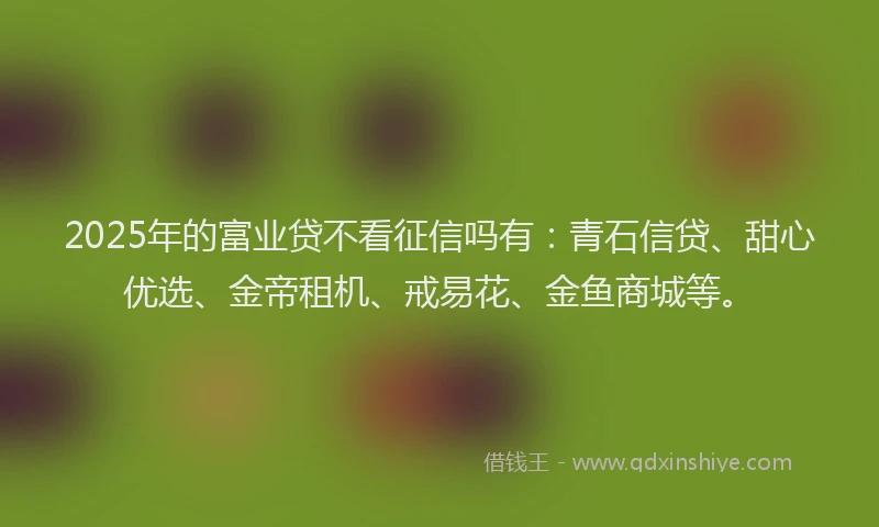 2025年的富业贷不看征信吗有：青石信贷、甜心优选、金帝租机、戒易花、金鱼商城等。