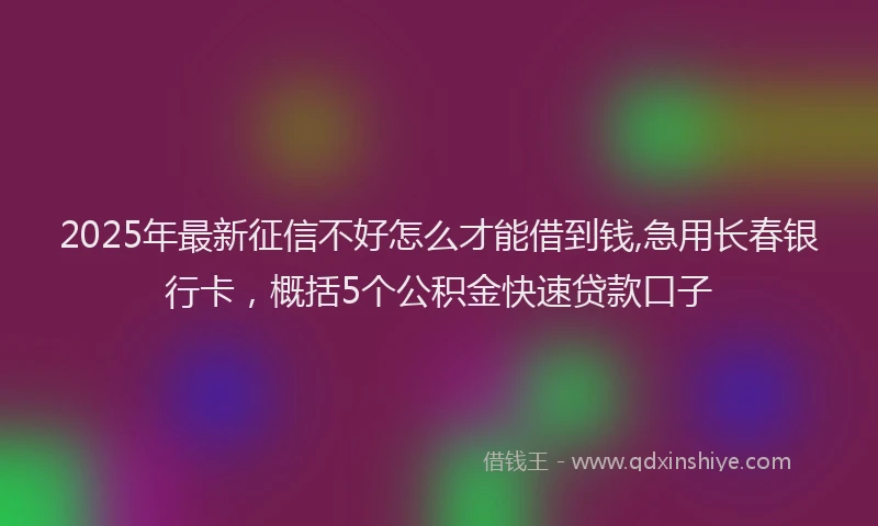 2025年最新征信不好怎么才能借到钱,急用长春银行卡，概括5个公积金快速贷款口子