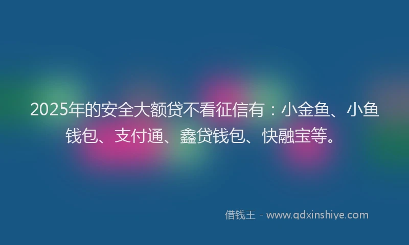 2025年的安全大额贷不看征信有：小金鱼、小鱼钱包、支付通、鑫贷钱包、快融宝等。