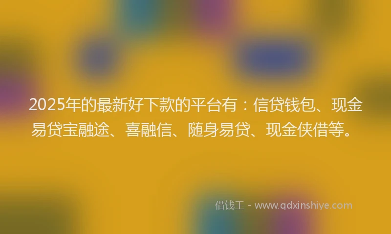 2025年的最新好下款的平台有：信贷钱包、现金易贷宝融途、喜融信、随身易贷、现金侠借等。