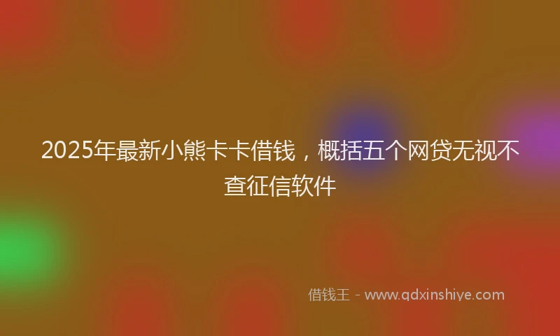 2025年最新小熊卡卡借钱，概括五个网贷无视不查征信软件