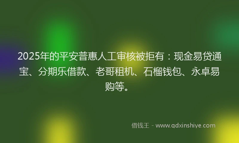 2025年的平安普惠人工审核被拒有：现金易贷通宝、分期乐借款、老哥租机、石榴钱包、永卓易购等。