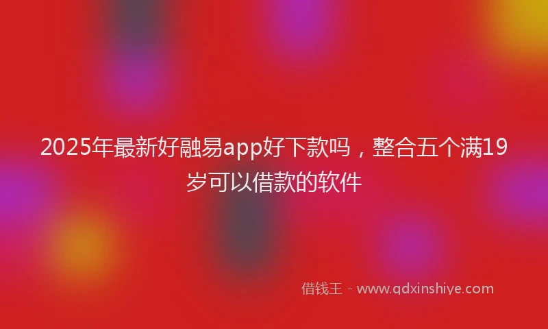2025年最新好融易app好下款吗，整合五个满19岁可以借款的软件