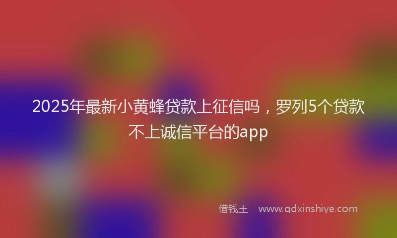 2025年最新小黄蜂贷款上征信吗，罗列5个贷款不上诚信平台的app