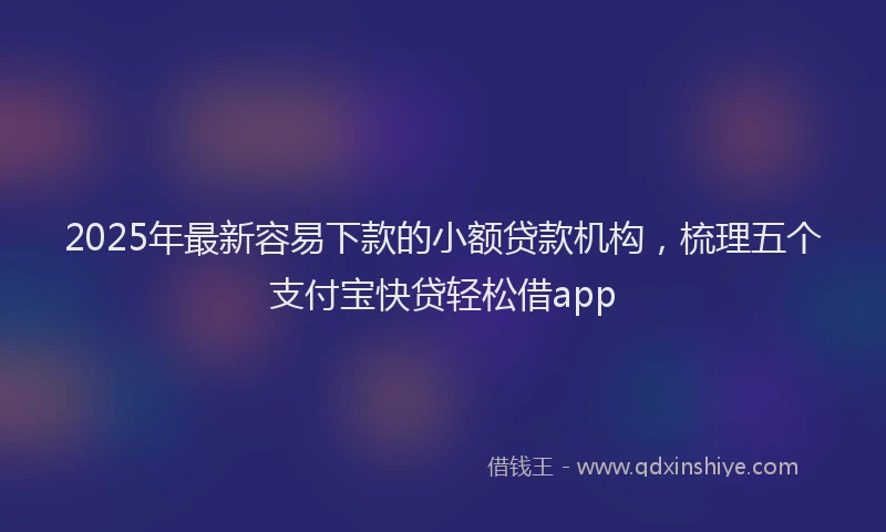 2025年最新容易下款的小额贷款机构，梳理五个支付宝快贷轻松借app
