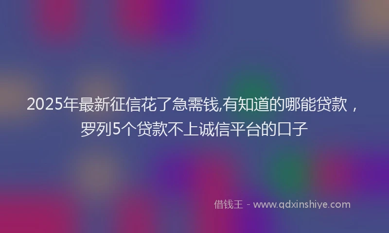 2025年最新征信花了急需钱,有知道的哪能贷款，罗列5个贷款不上诚信平台的口子