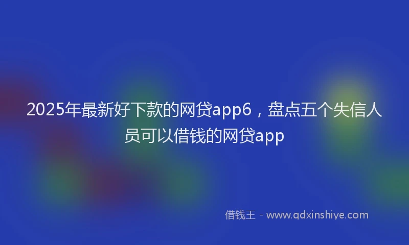 2025年最新好下款的网贷app6，盘点五个失信人员可以借钱的网贷app