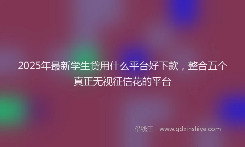 2025年最新学生贷用什么平台好下款，整合五个真正无视征信花的平台