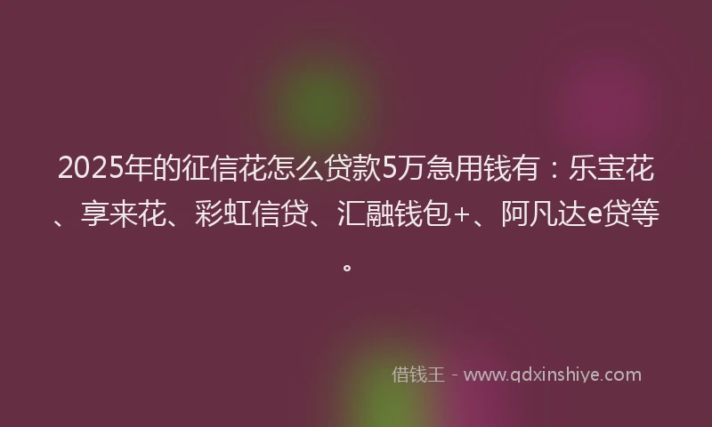 2025年的征信花怎么贷款5万急用钱有：乐宝花、享来花、彩虹信贷、汇融钱包+、阿凡达e贷等。